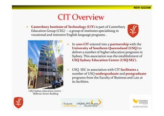 NSW 02225M
Canterbury Institute of Technology (CIT) is part of Canterbury
Education Group (CEG) – a group of institutes specialising in
vocational and intensive English language programs .
USQ Sydney Education Centre -
Bellevue Street Building
In 2001 CIT entered into a partnership with the
University of Southern Queensland (USQ) to
deliver a number of higher education programs in
Sydney. This association was the establishment of
USQ Sydney Education Centre (USQ SEC).
USQ SEC in association with CIT facilitates a
number of USQ undergraduate and postgraduate
programs from the Faculty of Business and Law at
its facilities.
USQSEC PPT-V1.2015
 
