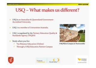 NSW 02225MUSQSEC PPT-V1.2015
USQ Main Campus in Toowoomba
USQ is an Australian & Queensland Government-
Accredited University.
USQ is a member of Universities Australia.
USQ is regulated by the Tertiary Education Quality &
Standards Agency (TEQSA)
Study where you live
Via Distance Education (Online)
Through a USQ Education Partner Campus
 