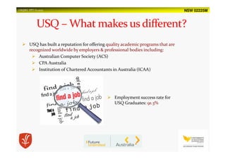 NSW 02225MUSQSEC PPT-V1.2015
USQ has built a reputation for offering quality academic programs that are
recognized worldwide by employers & professional bodies including:
Australian Computer Society (ACS)
CPA Australia
Institution of Chartered Accountants in Australia (ICAA)
Employment success rate for
USQ Graduates: 91.3%
 