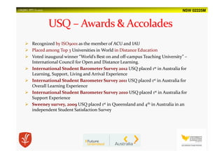 NSW 02225MUSQSEC PPT-V1.2015
Recognized by ISO9001 as the member of ACU and IAU
Placed among Top 3 Universities in World in Distance Education
Voted inaugural winner “World’s Best on and off-campus Teaching University” –
International Council for Open and Distance Learning.
International Student Barometer Survey 2012 USQ placed 1st in Australia for
Learning, Support, Living and Arrival Experience
International Student Barometer Survey 2011 USQ placed 1st in Australia for
Overall Learning Experience
International Student Barometer Survey 2010 USQ placed 1st in Australia for
Support Experience
Sweeney survey, 2009 USQ placed 1st in Queensland and 4th in Australia in an
independent Student Satisfaction Survey
 
