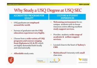 NSW 02225MUSQSEC PPT-V1.2015
USQ graduates are employed
around the world.
Surveys of graduates rate the USQ
education experience very highly.
Choose from a wide variety of USQ
programs and courses ranging
from Diploma to UG & PG which
are highly demanded both locally
and internationally.
Affordable study costs.
Welcoming environment for on-
campus students with in-house
resources centre offering excellent
study support services.
Provides student a wide range of
academic & welfare support
services.
Located close to the heart of Sydney’s
CBD.
Multicultural University with small
class sizes.
 