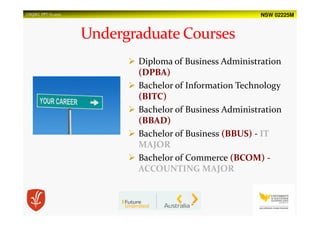 NSW 02225MUSQSEC PPT-V1.2015
Diploma of Business Administration
(DPBA)
Bachelor of Information Technology
(BITC)
Bachelor of Business Administration
(BBAD)
Bachelor of Business (BBUS) - IT
MAJOR
Bachelor of Commerce (BCOM) -
ACCOUNTING MAJOR
 