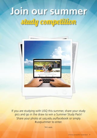 Join our summer
study competition
If you are studying with USQ this summer, share your study
pics and go in the draw to win a Summer Study Pack!
Share your photo at facebook.com/usqedu or simply
#usqsummer to enter.
T&Cs apply.
University of Southern Queensland 7
 