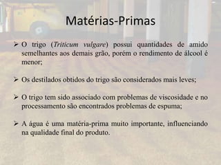 Matérias-Primas
 O trigo (Triticum vulgare) possui quantidades de amido
semelhantes aos demais grão, porém o rendimento de álcool é
menor;
 Os destilados obtidos do trigo são considerados mais leves;
 O trigo tem sido associado com problemas de viscosidade e no
processamento são encontrados problemas de espuma;
 A água é uma matéria-prima muito importante, influenciando
na qualidade final do produto.
 