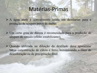 Matérias-Primas
 A água mole é normalmente usada em destilarias para a
produção de uísques puros de malte;
 Um certo grau de dureza é recomendado para a produção de
uísques de cereais (efeito estabilizante);
 Quando utilizada na diluição do destilado deve apresentar
baixa concentração de cálcio e ferro, minimizando o risco de
descoloração ou de precipitação final.
 