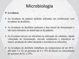 Microbiologia
 Leveduras
 As leveduras de padaria também utilizadas em combinação com
leveduras de destilaria;
 As leveduras de destilaria aceleram a fase inicial da fermentação e
são mais tolerantes ao etanol que as de padaria;
 As leveduras devem ser eficientes na utilização do substrato, rápida
velocidade de fermentação, elevado rendimento e tolerância ao
etanol, produção de sabor desejado e resistência as infecções;
 As leveduras de destilaria trabalham em temperaturas de até 46°C,
pH entre 3 e 10, na presença de 0 a 15% de álcool ou concentração
de açúcares de 0,1 a 25%.
 