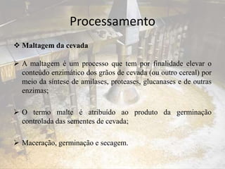 Processamento
 Maltagem da cevada
 A maltagem é um processo que tem por finalidade elevar o
conteúdo enzimático dos grãos de cevada (ou outro cereal) por
meio da síntese de amilases, proteases, glucanases e de outras
enzimas;
 O termo malte é atribuído ao produto da germinação
controlada das sementes de cevada;
 Maceração, germinação e secagem.
 