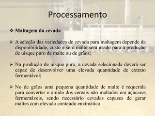 Processamento
 Maltagem da cevada
 A seleção das variedades de cevada para maltagem depende da
disponibilidade, custo e se o malte será usado para a produção
de uísque puro de malte ou de grãos;
 Na produção de uísque puro, a cevada selecionada deverá ser
capaz de desenvolver uma elevada quantidade de extrato
fermentável;
 No de grãos uma pequena quantidade de malte é requerida
para converter o amido dos cereais não maltados em açúcares
fermentáveis, sendo necessário cevadas capazes de gerar
maltes com elevado conteúdo enzimático.
 