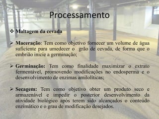 Processamento
 Maltagem da cevada
 Maceração: Tem como objetivo fornecer um volume de água
suficiente para umedecer o grão de cevada, de forma que o
embrião inicie a germinação;
 Germinação: Tem como finalidade maximizar o extrato
fermentável, promovendo modificações no endosperma e o
desenvolvimento de enzimas amilolíticas;
 Secagem: Tem como objetivo obter um produto seco e
armazenável e impedir o posterior desenvolvimento da
atividade biológico após terem sido alcançados o conteúdo
enzimático e o grau de modificação desejados.
 