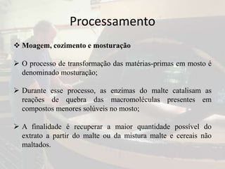 Processamento
 Moagem, cozimento e mosturação
 O processo de transformação das matérias-primas em mosto é
denominado mosturação;
 Durante esse processo, as enzimas do malte catalisam as
reações de quebra das macromoléculas presentes em
compostos menores solúveis no mosto;
 A finalidade é recuperar a maior quantidade possível do
extrato a partir do malte ou da mistura malte e cereais não
maltados.
 