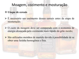 Moagem, cozimento e mosturação
 Uísque de cereais
 É necessário um cozimento desses cereais antes da etapa de
mosturação;
 O custo da moagem deve ser comparado com a economia de
energia alcançada pelo cozimento mais rápido do grão moído;
 São utilizados moinhos de martelo devido à possibilidade de se
obter uma farinha homogênea e fina.
 