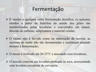 Fermentação
 É similar a qualquer outra fermentação alcoólica, os açúcares
obtidos a partir da hidrólise do amido dos grãos são
metabolizados pelas leveduras e convertidos em etanol,
dióxido de carbono, subprodutos e material celular;
 O mosto não é fervido como na elaboração da cerveja, as
enzimas do malte não são desnaturadas e continuam atuando
durante a fermentação;
 O mosto é resfriado até 20-25°C e inoculado com leveduras;
 O inoculo consiste em levedura prensada ou seca, acrescentada
com levedura excedente de cervejaria.
 