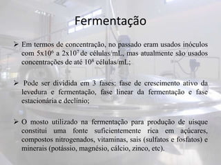 Fermentação
 Em termos de concentração, no passado eram usados inóculos
com 5x106 a 2x107 de células/mL, mas atualmente são usados
concentrações de até 108 células/mL;
 Pode ser dividida em 3 fases: fase de crescimento ativo da
levedura e fermentação, fase linear da fermentação e fase
estacionária e declínio;
 O mosto utilizado na fermentação para produção de uísque
constitui uma fonte suficientemente rica em açúcares,
compostos nitrogenados, vitaminas, sais (sulfatos e fosfatos) e
minerais (potássio, magnésio, cálcio, zinco, etc).
 