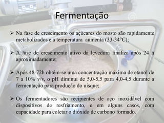 Fermentação
 Na fase de crescimento os açúcares do mosto são rapidamente
metabolizados e a temperatura aumenta (33-34°C);
 A fase de crescimento ativo da levedura finaliza após 24 h
aproximadamente;
 Após 48-72h obtêm-se uma concentração máxima de etanol de
7 a 10% v/v, o pH diminui de 5,0-5,5 para 4,0-4,5 durante a
fermentação para produção do uísque;
 Os fermentadores são recipientes de aço inoxidável com
dispositivos de resfriamento, e em alguns casos, com
capacidade para coletar o dióxido de carbono formado.
 