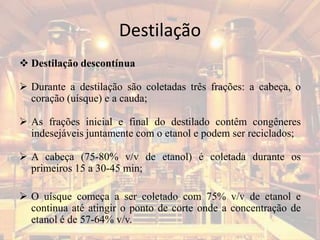 Destilação
 Destilação descontínua
 Durante a destilação são coletadas três frações: a cabeça, o
coração (uísque) e a cauda;
 As frações inicial e final do destilado contêm congêneres
indesejáveis juntamente com o etanol e podem ser reciclados;
 A cabeça (75-80% v/v de etanol) é coletada durante os
primeiros 15 a 30-45 min;
 O uísque começa a ser coletado com 75% v/v de etanol e
continua até atingir o ponto de corte onde a concentração de
etanol é de 57-64% v/v.
 