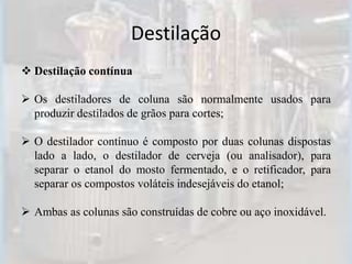 Destilação
 Destilação contínua
 Os destiladores de coluna são normalmente usados para
produzir destilados de grãos para cortes;
 O destilador contínuo é composto por duas colunas dispostas
lado a lado, o destilador de cerveja (ou analisador), para
separar o etanol do mosto fermentado, e o retificador, para
separar os compostos voláteis indesejáveis do etanol;
 Ambas as colunas são construídas de cobre ou aço inoxidável.
 