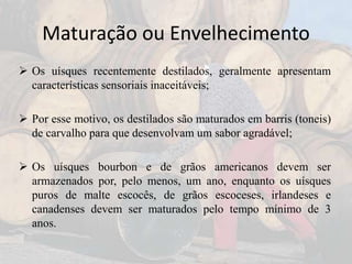 Maturação ou Envelhecimento
 Os uísques recentemente destilados, geralmente apresentam
características sensoriais inaceitáveis;
 Por esse motivo, os destilados são maturados em barris (toneis)
de carvalho para que desenvolvam um sabor agradável;
 Os uísques bourbon e de grãos americanos devem ser
armazenados por, pelo menos, um ano, enquanto os uísques
puros de malte escocês, de grãos escoceses, irlandeses e
canadenses devem ser maturados pelo tempo mínimo de 3
anos.
 