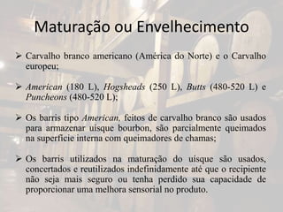 Maturação ou Envelhecimento
 Carvalho branco americano (América do Norte) e o Carvalho
europeu;
 American (180 L), Hogsheads (250 L), Butts (480-520 L) e
Puncheons (480-520 L);
 Os barris tipo American, feitos de carvalho branco são usados
para armazenar uísque bourbon, são parcialmente queimados
na superfície interna com queimadores de chamas;
 Os barris utilizados na maturação do uísque são usados,
concertados e reutilizados indefinidamente até que o recipiente
não seja mais seguro ou tenha perdido sua capacidade de
proporcionar uma melhora sensorial no produto.
 