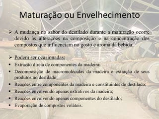 Maturação ou Envelhecimento
 A mudança no sabor do destilado durante a maturação ocorre
devido às alterações na composição e na concentração dos
compostos que influenciam no gosto e aroma da bebida;
 Podem ser ocasionadas:
 Extração direta de componentes da madeira;
 Decomposição de macromoléculas da madeira e extração de seus
produtos no destilado;
 Reações entre componentes da madeira e constituintes do destilado;
 Reações envolvendo apenas extrativos da madeira;
 Reações envolvendo apenas componentes do destilado;
 Evaporação de compostos voláteis.
 