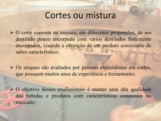 Cortes ou mistura
 O corte consiste na mistura, em diferentes proporções, de um
destilado pouco encorpado com vários destilados fortemente
encorpados, visando a obtenção de um produto consistente de
sabor característico;
 Os uísques são avaliados por pessoas especialistas em cortes,
que possuem muitos anos de experiência e treinamento;
 O objetivo desses profissionais é manter uma alta qualidade
das bebidas e produtos com características constantes no
mercado;
 