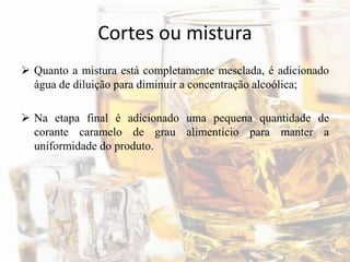 Cortes ou mistura
 Quanto a mistura está completamente mesclada, é adicionado
água de diluição para diminuir a concentração alcoólica;
 Na etapa final é adicionado uma pequena quantidade de
corante caramelo de grau alimentício para manter a
uniformidade do produto.
 
