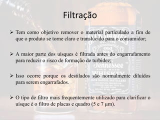 Filtração
 Tem como objetivo remover o material particulado a fim de
que o produto se torne claro e translúcido para o consumidor;
 A maior parte dos uísques é filtrada antes do engarrafamento
para reduzir o risco de formação de turbidez;
 Isso ocorre porque os destilados são normalmente diluídos
para serem engarrafados.
 O tipo de filtro mais frequentemente utilizado para clarificar o
uísque é o filtro de placas e quadro (5 e 7 µm).
 