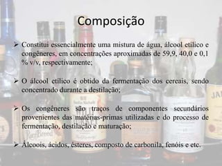 Composição
 Constitui essencialmente uma mistura de água, álcool etílico e
congêneres, em concentrações aproximadas de 59,9, 40,0 e 0,1
% v/v, respectivamente;
 O álcool etílico é obtido da fermentação dos cereais, sendo
concentrado durante a destilação;
 Os congêneres são traços de componentes secundários
provenientes das matérias-primas utilizadas e do processo de
fermentação, destilação e maturação;
 Álcoois, ácidos, ésteres, composto de carbonila, fenóis e etc.
 