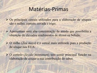Matérias-Primas
 Os principais cereais utilizados para a elaboração de uísques
são o milho, centeio, cevada e trigo;
 Apresentam uma alta concentração de amido que possibilita a
obtenção de elevados rendimentos de álcool na bebida;
 O milho (Zea mays) é o cereal mais utilizado para a produção
de uísque nos EUA;
 O centeio (Secale montanum) tem como principal função na
elaboração de uísque a sua contribuição do sabor.
 