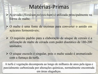 Matérias-Primas
 A cevada (Hordeum polystichum) é utilizada principalmente na
forma de malte;
 O malte é uma fonte de enzimas para converter o amido em
açúcares fermentáveis;
 O requisito padrão para a elaboração de uísque de cereais é a
utilização de malte de cevada com poder diastático de 180-200
unidades;
 O uísque escocês é singular, pois o malte usado é aromatizado
com a fumaça da turfa.
A turfa é vegetação decomposta ao longo de milhares de anos pela água e
parcialmente carbonizada por alterações químicas, normalmente encontrada
em áreas alagadiças.
 
