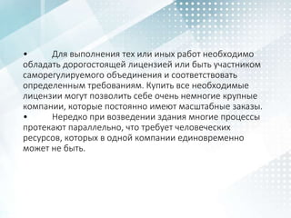 • Для выполнения тех или иных работ необходимо
обладать дорогостоящей лицензией или быть участником
саморегулируемого объединения и соответствовать
определенным требованиям. Купить все необходимые
лицензии могут позволить себе очень немногие крупные
компании, которые постоянно имеют масштабные заказы.
• Нередко при возведении здания многие процессы
протекают параллельно, что требует человеческих
ресурсов, которых в одной компании единовременно
может не быть.
 