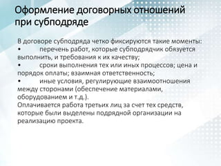 Оформление договорных отношений
при субподряде
В договоре субподряда четко фиксируются такие моменты:
• перечень работ, которые субподрядчик обязуется
выполнить, и требования к их качеству;
• сроки выполнения тех или иных процессов; цена и
порядок оплаты; взаимная ответственность;
• иные условия, регулирующие взаимоотношения
между сторонами (обеспечение материалами,
оборудованием и т.д.).
Оплачивается работа третьих лиц за счет тех средств,
которые были выделены подрядной организации на
реализацию проекта.
 