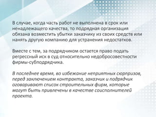 В случае, когда часть работ не выполнена в срок или
ненадлежащего качества, то подрядная организация
обязана возместить убытки заказчику из своих средств или
нанять другую компанию для устранения недостатков.
Вместе с тем, за подрядчиком остается право подать
регрессный иск в суд относительно недобросовестности
фирмы-субподрядчика.
В последнее время, во избежание неприятных сюрпризов,
перед заключением контракта, заказчик и подрядчик
оговаривают список строительных фирм, которые
могут быть привлечены в качестве соисполнителей
проекта.
 