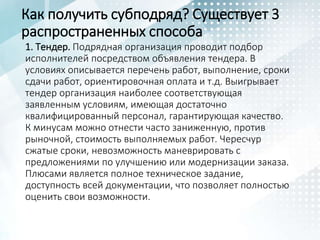 Как получить субподряд? Существует 3
распространенных способа
1. Тендер. Подрядная организация проводит подбор
исполнителей посредством объявления тендера. В
условиях описывается перечень работ, выполнение, сроки
сдачи работ, ориентировочная оплата и т.д. Выигрывает
тендер организация наиболее соответствующая
заявленным условиям, имеющая достаточно
квалифицированный персонал, гарантирующая качество.
К минусам можно отнести часто заниженную, против
рыночной, стоимость выполняемых работ. Чересчур
сжатые сроки, невозможность маневрировать с
предложениями по улучшению или модернизации заказа.
Плюсами является полное техническое задание,
доступность всей документации, что позволяет полностью
оценить свои возможности.
 