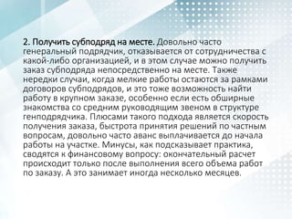 2. Получить субподряд на месте. Довольно часто
генеральный подрядчик, отказывается от сотрудничества с
какой-либо организацией, и в этом случае можно получить
заказ субподряда непосредственно на месте. Также
нередки случаи, когда мелкие работы остаются за рамками
договоров субподрядов, и это тоже возможность найти
работу в крупном заказе, особенно если есть обширные
знакомства со средним руководящим звеном в структуре
генподрядчика. Плюсами такого подхода является скорость
получения заказа, быстрота принятия решений по частным
вопросам, довольно часто аванс выплачивается до начала
работы на участке. Минусы, как подсказывает практика,
сводятся к финансовому вопросу: окончательный расчет
происходит только после выполнения всего объема работ
по заказу. А это занимает иногда несколько месяцев.
 
