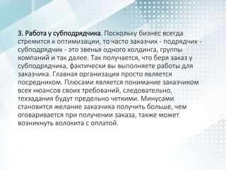 3. Работа у субподрядчика. Поскольку бизнес всегда
стремится к оптимизации, то часто заказчик - подрядчик -
субподрядчик - это звенья одного холдинга, группы
компаний и так далее. Так получается, что беря заказ у
субподрядчика, фактически вы выполняете работы для
заказчика. Главная организация просто является
посредником. Плюсами является понимание заказчиком
всех нюансов своих требований, следовательно,
техзадания будут предельно четкими. Минусами
становится желание заказчика получить больше, чем
оговаривается при получении заказа, также может
возникнуть волокита с оплатой.
 