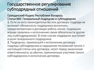 Государственное регулирование
субподрядных отношений
Гражданский Кодекс Республики Беларусь
Статья 660. Генеральный подрядчик и субподрядчик
1. Если из акта законодательства или договора подряда не
вытекает обязанность подрядчика выполнить
предусмотренную в договоре работу лично, подрядчик
вправе привлечь к исполнению своих обязательств других
лиц (субподрядчиков). В этом случае подрядчик выступает
в роли генерального подрядчика.
2. Подрядчик, привлекший к исполнению договора
подряда субподрядчика в нарушение положений пункта 1
настоящей статьи или договора, несет перед заказчиком
ответственность за убытки, причиненные участием такого
субподрядчика в исполнении договора.
 