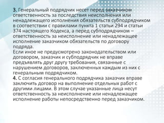 3. Генеральный подрядчик несет перед заказчиком
ответственность за последствия неисполнения или
ненадлежащего исполнения обязательств субподрядчиком
в соответствии с правилами пункта 1 статьи 294 и статьи
374 настоящего Кодекса, а перед субподрядчиком –
ответственность за неисполнение или ненадлежащее
исполнение заказчиком обязательств по договору
подряда.
Если иное не предусмотрено законодательством или
договором, заказчик и субподрядчик не вправе
предъявлять друг другу требования, связанные с
нарушением договоров, заключенных каждым из них с
генеральным подрядчиком.
4. С согласия генерального подрядчика заказчик вправе
заключить договор на выполнение отдельных работ с
другими лицами. В этом случае указанные лица несут
ответственность за неисполнение или ненадлежащее
исполнение работы непосредственно перед заказчиком.
 