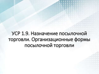 УСР 1.9. Назначение посылочной
торговли. Организационные формы
посылочной торговли
 