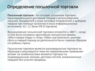 Определение посылочной торговли
Посылочная торговля - это оптовая, розничная торговля,
характеризующаяся доставкой товаров с использованием
посылок, бандеролей и иных почтовых отправлений и выбором
товаров при помощи каталогов и иных информационных
источников. (Ст. 11 Закон РБ О торговле)
Возникновение посылочной торговли относится к 1887 г., когда
в США были основаны крупнейшие посылочные фирмы
«Монтгомери Уорд» и «Сирс, Робак энд Компани»; рынком
сбыта в первый период их деятельности были главным образом
с/х районы страны.
Посылочная торговля является разновидностью торговли по
образцам и регулируется теми же нормативными правовыми
актами. Ее особенностями являются торговля по
индивидуальным заказам, доставка почтой, внемагазинные
продажи без участия продавца.
 