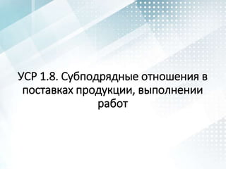 УСР 1.8. Субподрядные отношения в
поставках продукции, выполнении
работ
 