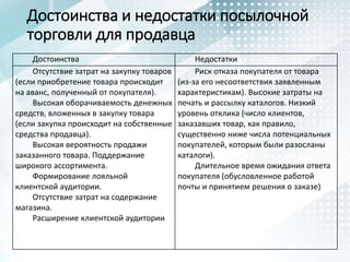 Достоинства и недостатки посылочной
торговли для продавца
Достоинства Недостатки
Отсутствие затрат на закупку товаров
(если приобретение товара происходит
на аванс, полученный от покупателя).
Высокая оборачиваемость денежных
средств, вложенных в закупку товара
(если закупка происходит на собственные
средства продавца).
Высокая вероятность продажи
заказанного товара. Поддержание
широкого ассортимента.
Формирование лояльной
клиентской аудитории.
Отсутствие затрат на содержание
магазина.
Расширение клиентской аудитории
Риск отказа покупателя от товара
(из-за его несоответствия заявленным
характеристикам). Высокие затраты на
печать и рассылку каталогов. Низкий
уровень отклика (число клиентов,
заказавших товар, как правило,
существенно ниже числа потенциальных
покупателей, которым были разосланы
каталоги).
Длительное время ожидания ответа
покупателя (обусловленное работой
почты и принятием решения о заказе)
 
