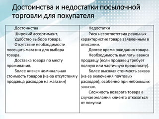 Достоинства и недостатки посылочной
торговли для покупателя
Достоинства Недостатки
Широкий ассортимент.
Удобство выбора товара.
Отсутствие необходимости
посещать магазин для выбора
товара.
Доставка товара по месту
проживания.
Более низкая номинальная
стоимость товаров (из-за отсутствия у
продавца расходов на магазин)
Риск несоответствия реальных
характеристик товара заявленным в
описании.
Долгое время ожидания товара.
Необходимость выплаты аванса
продавцу (если продавец требует
полную или частичную предоплату).
Более высокая стоимость заказа
(из-за включения почтовых
расходов), особенно при небольших
заказах.
Сложность возврата товара в
случае желания клиента отказаться
от покупки
 