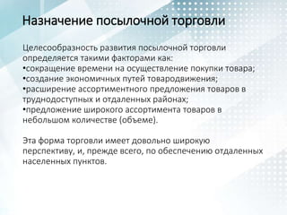 Назначение посылочной торговли
Целесообразность развития посылочной торговли
определяется такими факторами как:
•сокращение времени на осуществление покупки товара;
•создание экономичных путей товародвижения;
•расширение ассортиментного предложения товаров в
труднодоступных и отдаленных районах;
•предложение широкого ассортимента товаров в
небольшом количестве (объеме).
Эта форма торговли имеет довольно широкую
перспективу, и, прежде всего, по обеспечению отдаленных
населенных пунктов.
 