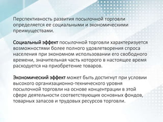 Перспективность развития посылочной торговли
определяется ее социальными и экономическими
преимуществами.
Социальный эффект посылочной торговли характеризуется
возможностями более полного удовлетворения спроса
населения при экономном использовании его свободного
времени, значительная часть которого в настоящее время
расходуется на приобретение товаров.
Экономический эффект может быть достигнут при условии
высокого организационно-технического уровня
посылочной торговли на основе концентрации в этой
сфере деятельности соответствующих основных фондов,
товарных запасов и трудовых ресурсов торговли.
 