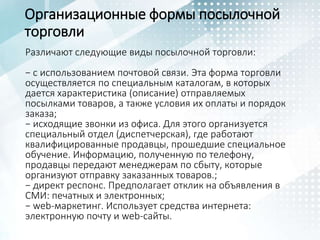 Организационные формы посылочной
торговли
Различают следующие виды посылочной торговли:
− с использованием почтовой связи. Эта форма торговли
осуществляется по специальным каталогам, в которых
дается характеристика (описание) отправляемых
посылками товаров, а также условия их оплаты и порядок
заказа;
− исходящие звонки из офиса. Для этого организуется
специальный отдел (диспетчерская), где работают
квалифицированные продавцы, прошедшие специальное
обучение. Информацию, полученную по телефону,
продавцы передают менеджерам по сбыту, которые
организуют отправку заказанных товаров.;
− директ респонс. Предполагает отклик на объявления в
СМИ: печатных и электронных;
− web-маркетинг. Использует средства интернета:
электронную почту и web-сайты.
 