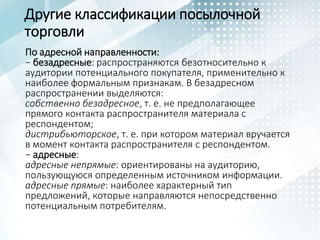 Другие классификации посылочной
торговли
По адресной направленности:
− безадресные: распространяются безотносительно к
аудитории потенциального покупателя, применительно к
наиболее формальным признакам. В безадресном
распространении выделяются:
собственно безадресное, т. е. не предполагающее
прямого контакта распространителя материала с
респондентом;
дистрибьюторское, т. е. при котором материал вручается
в момент контакта распространителя с респондентом.
− адресные:
адресные непрямые: ориентированы на аудиторию,
пользующуюся определенным источником информации.
адресные прямые: наиболее характерный тип
предложений, которые направляются непосредственно
потенциальным потребителям.
 
