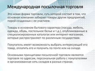 Международная посылочная торговля
Это новая форма торговли, суть которой состоит в том, что
основная компания забирает товары других предприятий,
порой созданных с ее участием.
Товары в основном бытового характера (посуда, мебель,
одежда, обувь, постельное белье и т.д.), опубликованные в
специализированных каталогах или интернет-магазинах,
которые распространяют по различным государствам.
Покупатель имеет возможность выбрать интересующий его
товар, оплатить его и получить по почте или на складе.
Основными принципами посылочной торговли являются
торговля по адресам, персональная работа с покупателями
и организованная сеть складов в разных странах.
 