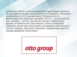 Компания «Отто» стала основателем такого вида торговли.
Их центральный офис располагается в Гамбурге, а филиалы
разбросаны по 40 странам мира. В совокупности с
филиалами они образуют концерн «Отто» с занятостью 55
тыс. человек. «Отто» постоянно изучает особенности
вкусов потребителей стран Европы, Азии и Северной
Америки, делая при этом акцент на продажу экологически
чистых товаров. Компания занимает лидирующее место в
международном посылторге.
 
