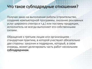 Что такое субподрядные отношения?
Получая заказ на выполнение работы (строительство,
создание компьютерной программы, оказание рекламных
услуг широкого спектра и т.д.) или поставку продукции,
исполнитель не всегда выполняет его собственными
силами.
Обращение к третьим лицам или организациям -
стандартная практика, в которой участвуют обязательно
две стороны: заказчик и подрядчик, который, в свою
очередь, может делегировать часть работ нескольким
субподрядчикам.
 