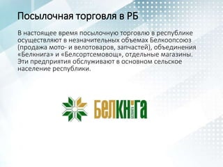 Посылочная торговля в РБ
В настоящее время посылочную торговлю в республике
осуществляют в незначительных объемах Белкоопсоюз
(продажа мото- и велотоваров, запчастей), объединения
«Белкнига» и «Белсортсемовощ», отдельные магазины.
Эти предприятия обслуживают в основном сельское
население республики.
 